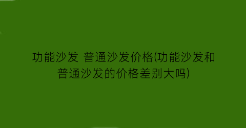 功能沙发 普通沙发价格(功能沙发和普通沙发的价格差别大吗)